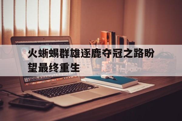 火蜥蜴群雄逐鹿夺冠之路盼望最终重生的简单介绍